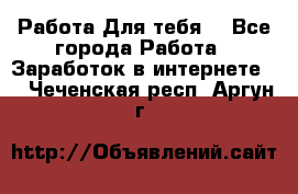 Работа Для тебя  - Все города Работа » Заработок в интернете   . Чеченская респ.,Аргун г.